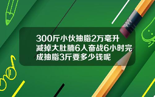 300斤小伙抽脂2万毫升减掉大肚腩6人奋战6小时完成抽脂3斤要多少钱呢