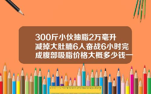 300斤小伙抽脂2万毫升减掉大肚腩6人奋战6小时完成腹部吸脂价格大概多少钱一次