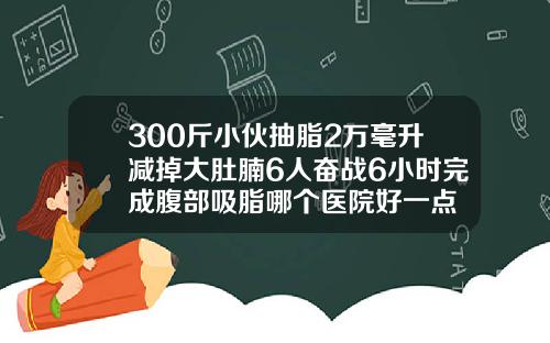 300斤小伙抽脂2万毫升减掉大肚腩6人奋战6小时完成腹部吸脂哪个医院好一点
