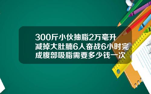 300斤小伙抽脂2万毫升减掉大肚腩6人奋战6小时完成腹部吸脂需要多少钱一次