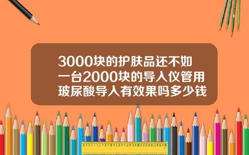 3000块的护肤品还不如一台2000块的导入仪管用玻尿酸导入有效果吗多少钱