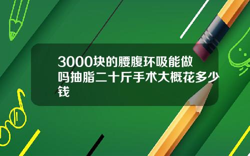 3000块的腰腹环吸能做吗抽脂二十斤手术大概花多少钱