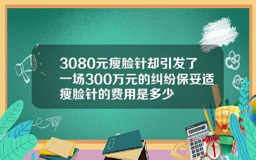 3080元瘦脸针却引发了一场300万元的纠纷保妥适瘦脸针的费用是多少