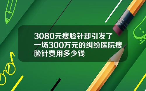 3080元瘦脸针却引发了一场300万元的纠纷医院瘦脸针费用多少钱