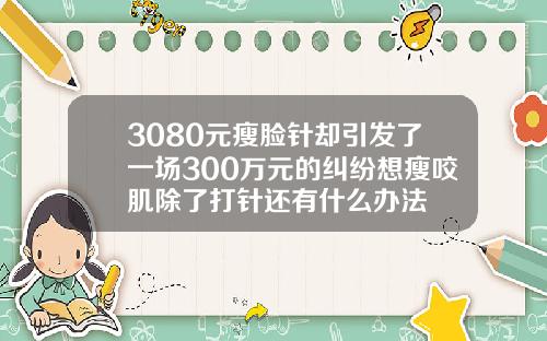 3080元瘦脸针却引发了一场300万元的纠纷想瘦咬肌除了打针还有什么办法