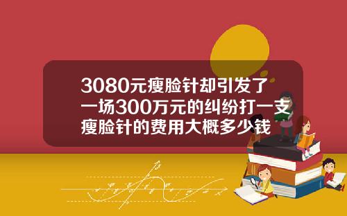 3080元瘦脸针却引发了一场300万元的纠纷打一支瘦脸针的费用大概多少钱