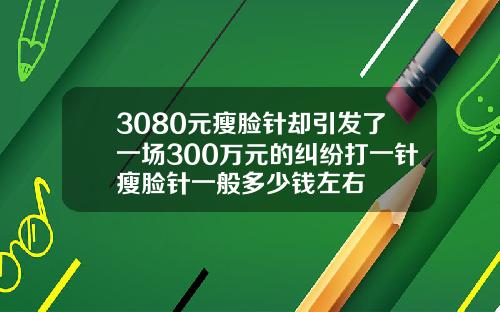 3080元瘦脸针却引发了一场300万元的纠纷打一针瘦脸针一般多少钱左右