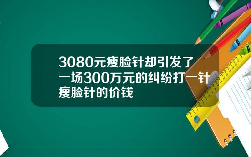 3080元瘦脸针却引发了一场300万元的纠纷打一针瘦脸针的价钱