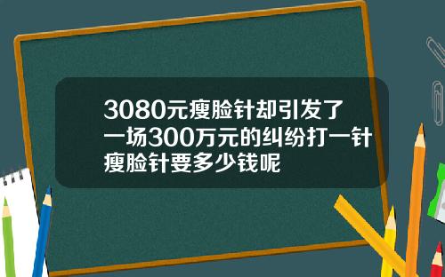3080元瘦脸针却引发了一场300万元的纠纷打一针瘦脸针要多少钱呢
