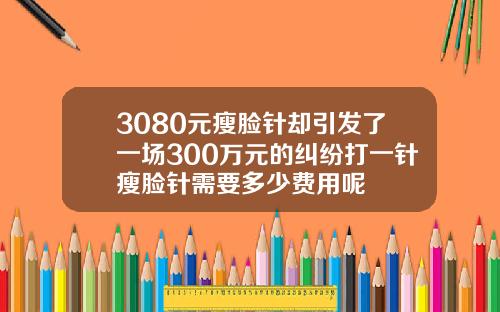 3080元瘦脸针却引发了一场300万元的纠纷打一针瘦脸针需要多少费用呢