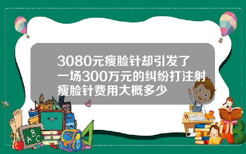 3080元瘦脸针却引发了一场300万元的纠纷打注射瘦脸针费用大概多少