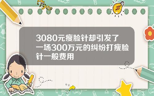3080元瘦脸针却引发了一场300万元的纠纷打瘦脸针一般费用