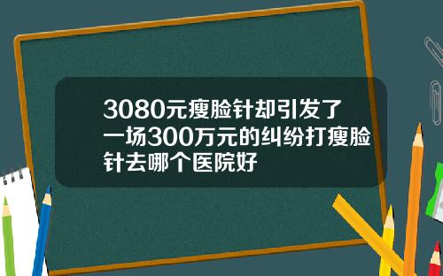 3080元瘦脸针却引发了一场300万元的纠纷打瘦脸针去哪个医院好