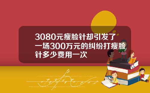 3080元瘦脸针却引发了一场300万元的纠纷打瘦脸针多少费用一次
