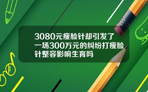 3080元瘦脸针却引发了一场300万元的纠纷打瘦脸针整容影响生育吗