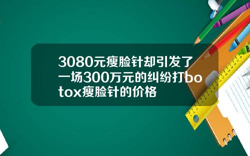 3080元瘦脸针却引发了一场300万元的纠纷打botox瘦脸针的价格