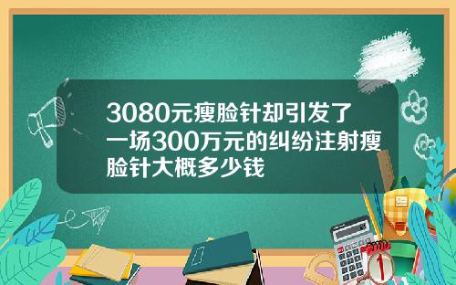3080元瘦脸针却引发了一场300万元的纠纷注射瘦脸针大概多少钱