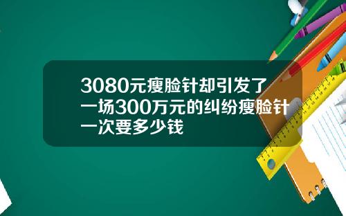 3080元瘦脸针却引发了一场300万元的纠纷瘦脸针一次要多少钱