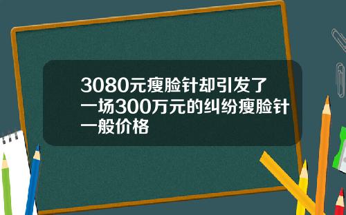 3080元瘦脸针却引发了一场300万元的纠纷瘦脸针一般价格