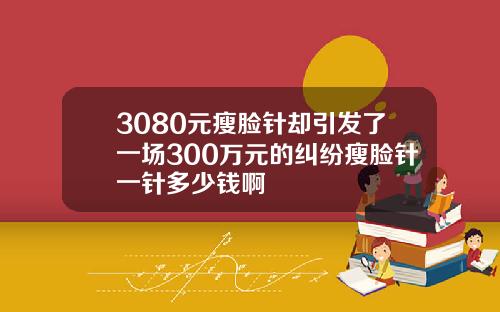 3080元瘦脸针却引发了一场300万元的纠纷瘦脸针一针多少钱啊