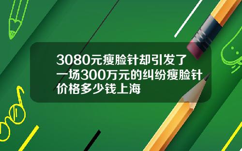 3080元瘦脸针却引发了一场300万元的纠纷瘦脸针价格多少钱上海