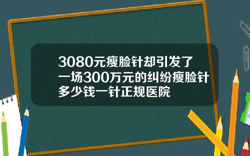 3080元瘦脸针却引发了一场300万元的纠纷瘦脸针多少钱一针正规医院