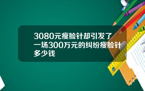 3080元瘦脸针却引发了一场300万元的纠纷瘦脸针多少钱