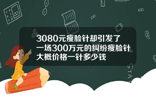 3080元瘦脸针却引发了一场300万元的纠纷瘦脸针大概价格一针多少钱