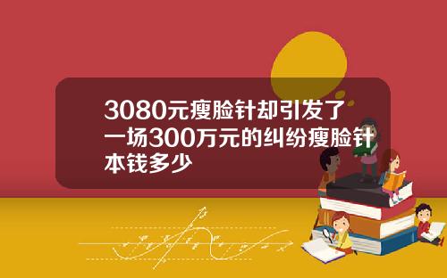 3080元瘦脸针却引发了一场300万元的纠纷瘦脸针本钱多少