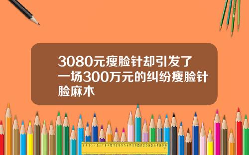 3080元瘦脸针却引发了一场300万元的纠纷瘦脸针脸麻木