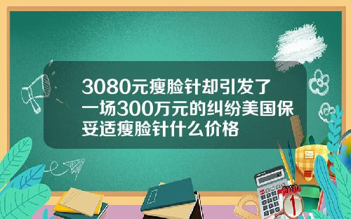 3080元瘦脸针却引发了一场300万元的纠纷美国保妥适瘦脸针什么价格