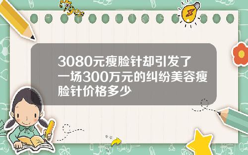 3080元瘦脸针却引发了一场300万元的纠纷美容瘦脸针价格多少