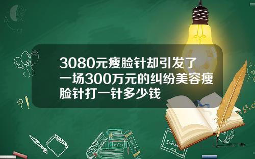 3080元瘦脸针却引发了一场300万元的纠纷美容瘦脸针打一针多少钱