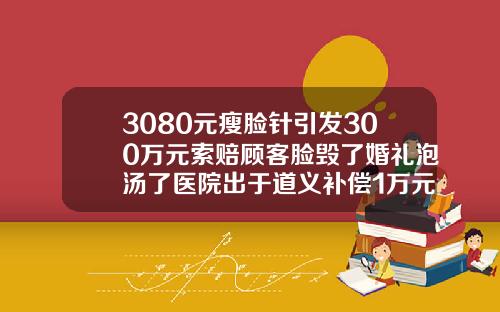 3080元瘦脸针引发300万元索赔顾客脸毁了婚礼泡汤了医院出于道义补偿1万元内botox瘦脸针价格是多少