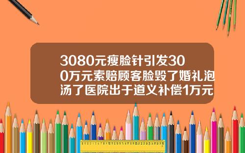 3080元瘦脸针引发300万元索赔顾客脸毁了婚礼泡汤了医院出于道义补偿1万元内botox瘦脸针费用