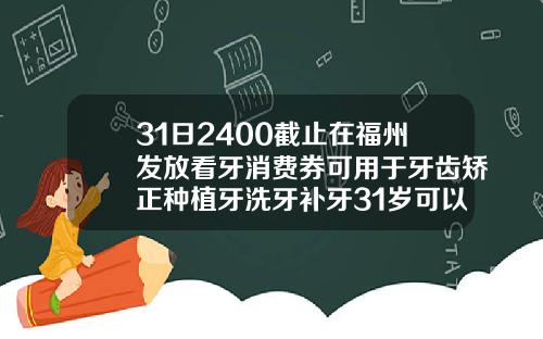 31日2400截止在福州发放看牙消费券可用于牙齿矫正种植牙洗牙补牙31岁可以矫正牙齿嘛