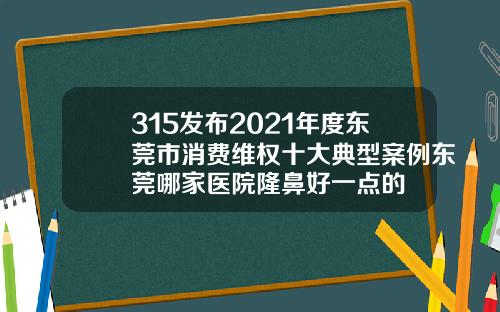 315发布2021年度东莞市消费维权十大典型案例东莞哪家医院隆鼻好一点的