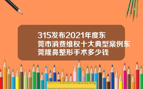 315发布2021年度东莞市消费维权十大典型案例东莞隆鼻整形手术多少钱