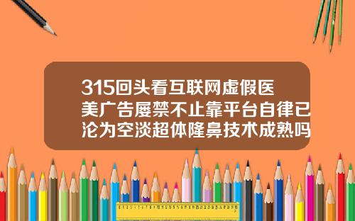 315回头看互联网虚假医美广告屡禁不止靠平台自律已沦为空淡超体隆鼻技术成熟吗知乎