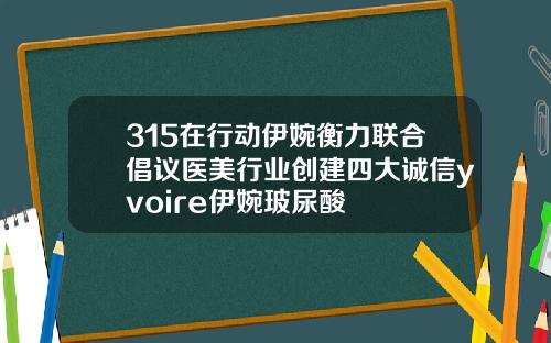 315在行动伊婉衡力联合倡议医美行业创建四大诚信yvoire伊婉玻尿酸