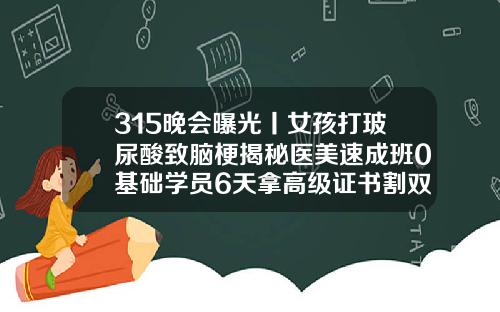 315晚会曝光丨女孩打玻尿酸致脑梗揭秘医美速成班0基础学员6天拿高级证书割双眼皮多少时间能上网课