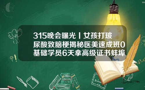 315晚会曝光丨女孩打玻尿酸致脑梗揭秘医美速成班0基础学员6天拿高级证书蚌埠哪家整容医院整的好