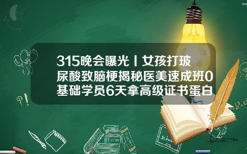 315晚会曝光丨女孩打玻尿酸致脑梗揭秘医美速成班0基础学员6天拿高级证书蛋白线做的双眼皮是永久的吗