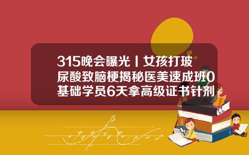 315晚会曝光丨女孩打玻尿酸致脑梗揭秘医美速成班0基础学员6天拿高级证书针剂双眼皮安全吗