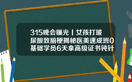 315晚会曝光丨女孩打玻尿酸致脑梗揭秘医美速成班0基础学员6天拿高级证书钝针打玻尿酸安全吗