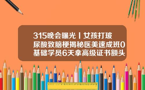 315晚会曝光丨女孩打玻尿酸致脑梗揭秘医美速成班0基础学员6天拿高级证书额头玻尿酸填充术多少钱
