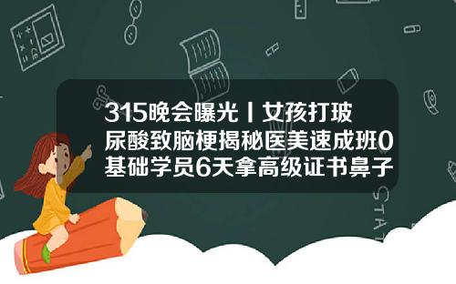315晚会曝光丨女孩打玻尿酸致脑梗揭秘医美速成班0基础学员6天拿高级证书鼻子线雕手术视频