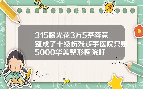 315曝光花3万5整容竟整成了十级伤残涉事医院只赔5000华美整形医院好