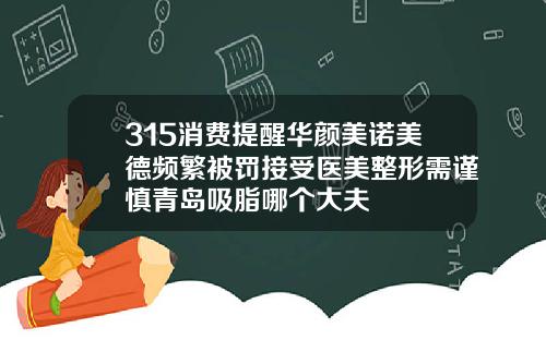 315消费提醒华颜美诺美德频繁被罚接受医美整形需谨慎青岛吸脂哪个大夫