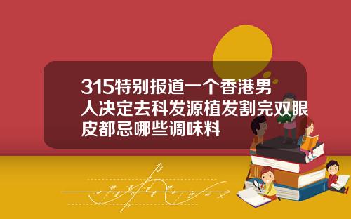 315特别报道一个香港男人决定去科发源植发割完双眼皮都忌哪些调味料